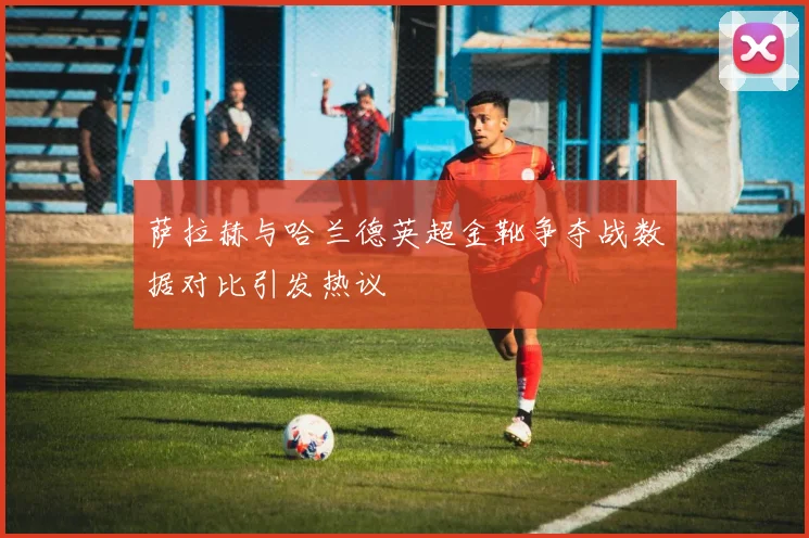 萨拉赫与哈兰德英超金靴争夺战数据对比引发热议